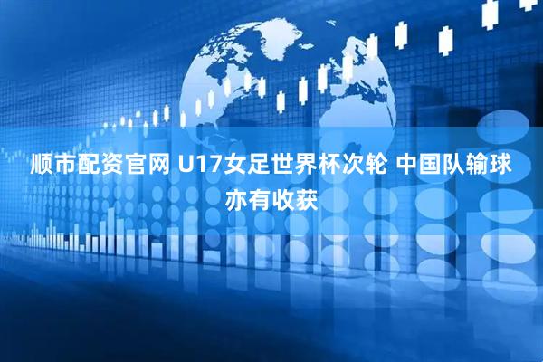 顺市配资官网 U17女足世界杯次轮 中国队输球亦有收获