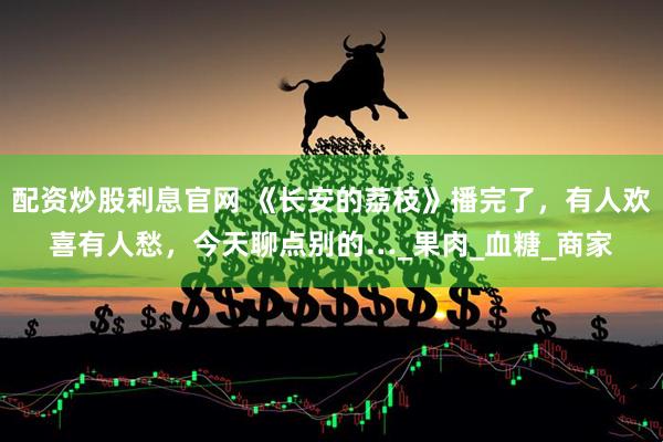 配资炒股利息官网 《长安的荔枝》播完了，有人欢喜有人愁，今天聊点别的…_果肉_血糖_商家