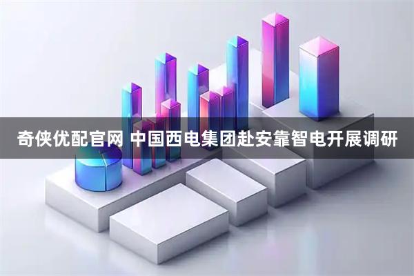 奇侠优配官网 中国西电集团赴安靠智电开展调研