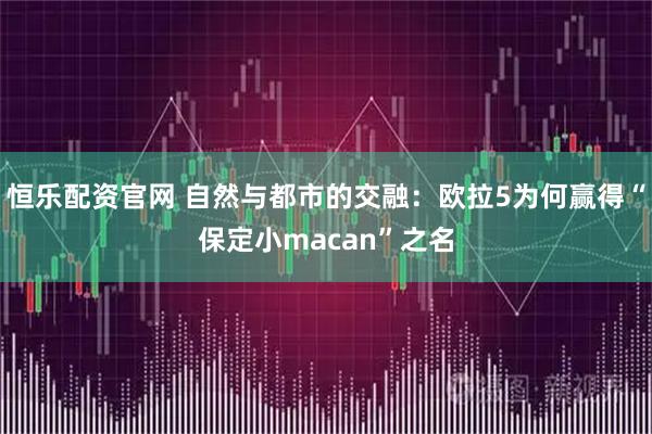 恒乐配资官网 自然与都市的交融：欧拉5为何赢得“保定小macan”之名