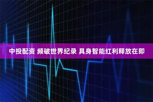 中投配资 频破世界纪录 具身智能红利释放在即