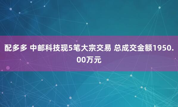 配多多 中邮科技现5笔大宗交易 总成交金额1950.00万元