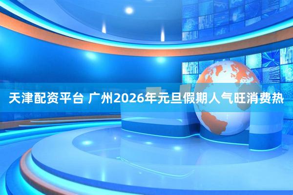 天津配资平台 广州2026年元旦假期人气旺消费热