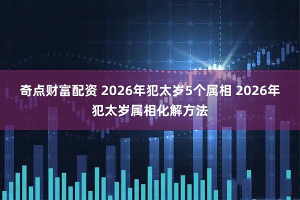 奇点财富配资 2026年犯太岁5个属相 2026年犯太岁属相化解方法