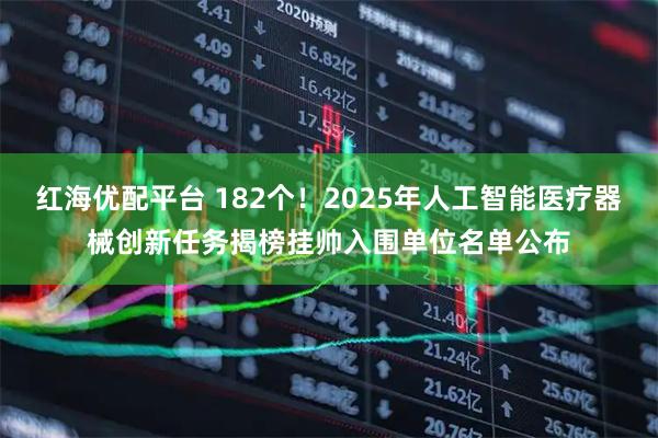 红海优配平台 182个！2025年人工智能医疗器械创新任务揭榜挂帅入围单位名单公布
