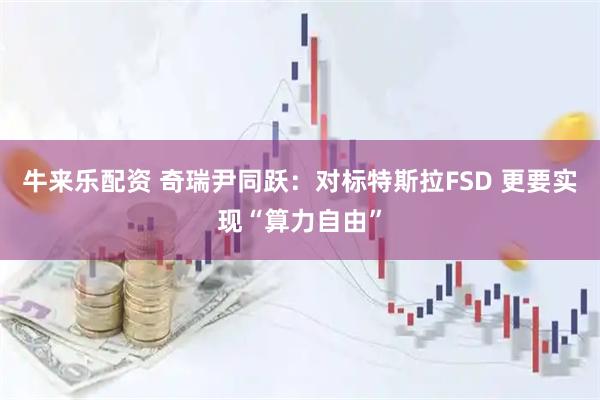 牛来乐配资 奇瑞尹同跃：对标特斯拉FSD 更要实现“算力自由”