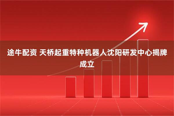 途牛配资 天桥起重特种机器人沈阳研发中心揭牌成立