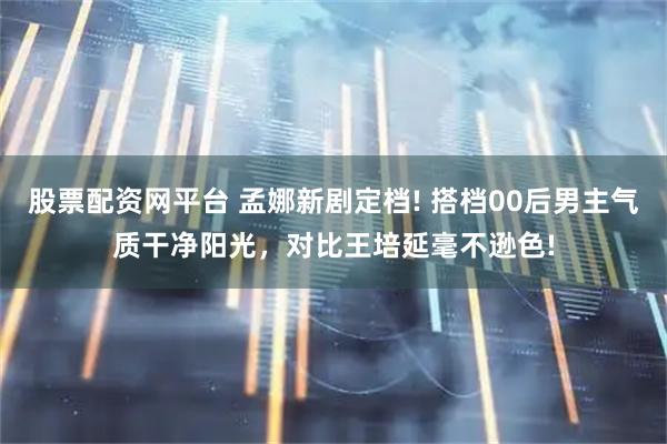 股票配资网平台 孟娜新剧定档! 搭档00后男主气质干净阳光，对比王培延毫不逊色!