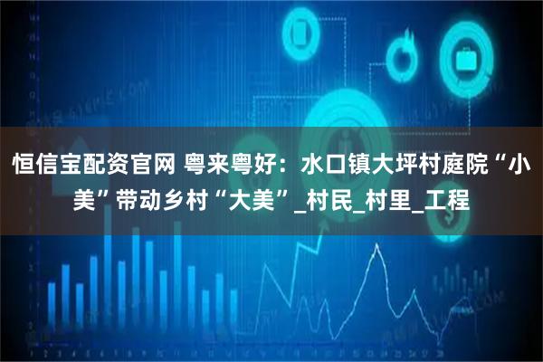 恒信宝配资官网 粤来粤好：水口镇大坪村庭院“小美”带动乡村“大美”_村民_村里_工程