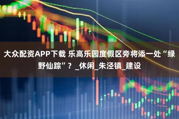 大众配资APP下载 乐高乐园度假区旁将添一处“绿野仙踪”？_休闲_朱泾镇_建设