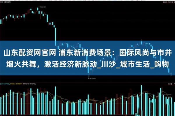 山东配资网官网 浦东新消费场景：国际风尚与市井烟火共舞，激活经济新脉动_川沙_城市生活_购物
