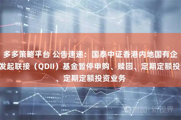 多多策略平台 公告速递：国泰中证香港内地国有企业ETF发起联接（QDII）基金暂停申购、赎回、定期定额投资业务