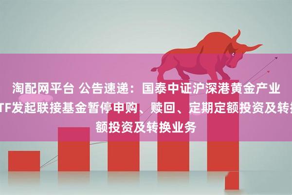 淘配网平台 公告速递：国泰中证沪深港黄金产业股票ETF发起联接基金暂停申购、赎回、定期定额投资及转换业务