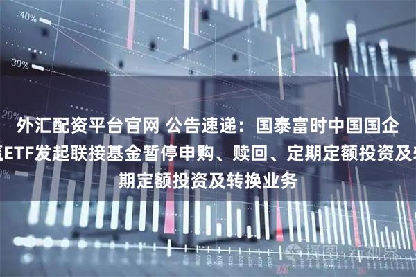 外汇配资平台官网 公告速递：国泰富时中国国企开放共赢ETF发起联接基金暂停申购、赎回、定期定额投资及转换业务