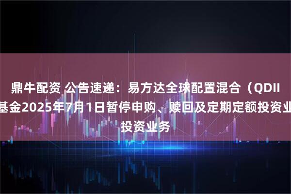 鼎牛配资 公告速递：易方达全球配置混合（QDII）基金2025年7月1日暂停申购、赎回及定期定额投资业务