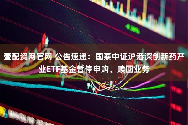 壹配资网官网 公告速递：国泰中证沪港深创新药产业ETF基金暂停申购、赎回业务