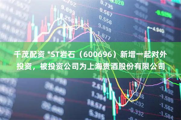 千茂配资 *ST岩石（600696）新增一起对外投资，被投资公司为上海贵酒股份有限公司