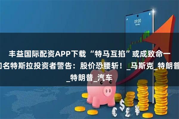 丰益国际配资APP下载 “特马互掐”或成致命一击？知名特斯拉投资者警告：股价恐腰斩！_马斯克_特朗普_汽车