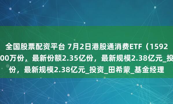 全国股票配资平台 7月2日港股通消费ETF（159245）份额减少1000.00万份，最新份额2.35亿份，最新规模2.38亿元_投资_田希蒙_基金经理