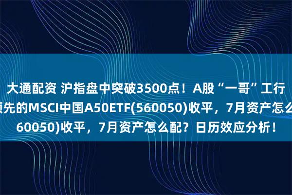 大通配资 沪指盘中突破3500点！A股“一哥”工行又新高，同类规模领先的MSCI中国A50ETF(560050)收平，7月资产怎么配？日历效应分析！