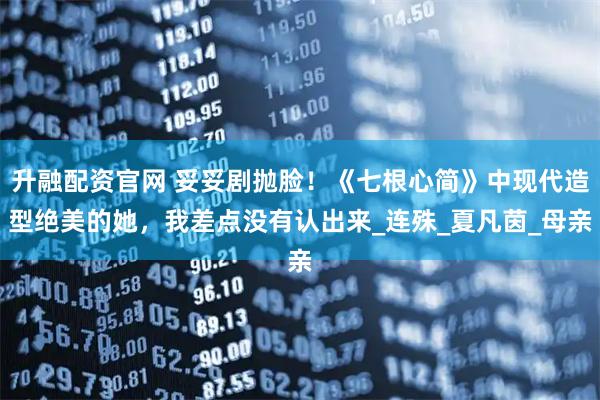 升融配资官网 妥妥剧抛脸！《七根心简》中现代造型绝美的她，我差点没有认出来_连殊_夏凡茵_母亲