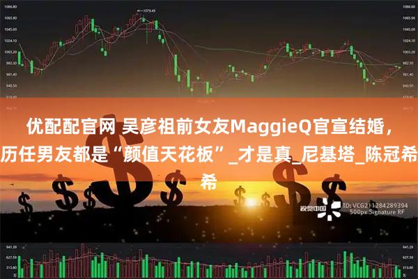 优配配官网 吴彦祖前女友MaggieQ官宣结婚，历任男友都是“颜值天花板”_才是真_尼基塔_陈冠希
