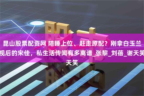 昆山股票配资网 陪睡上位、赶走原配？刚拿白玉兰视后的宋佳，私生活传闻有多离谱_张黎_刘蓓_谢天笑