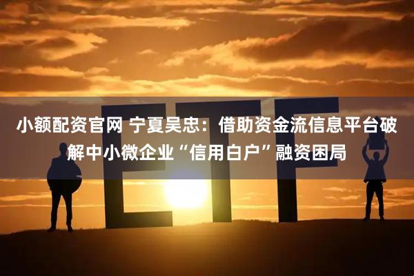 小额配资官网 宁夏吴忠：借助资金流信息平台破解中小微企业“信用白户”融资困局