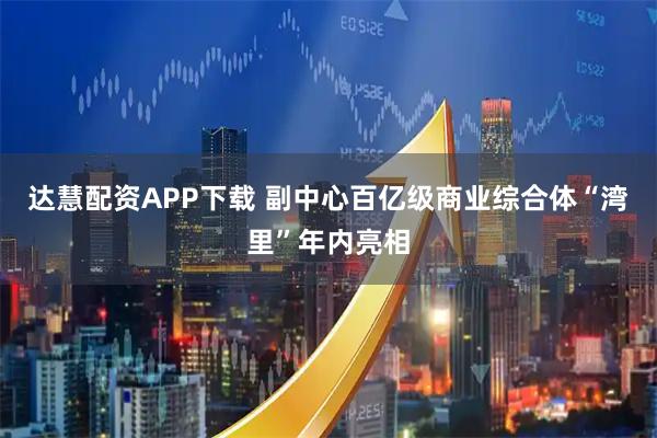 达慧配资APP下载 副中心百亿级商业综合体“湾里”年内亮相
