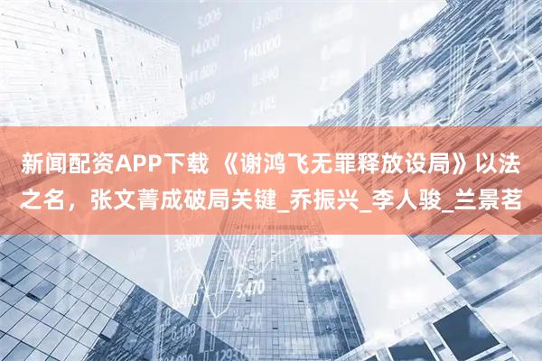 新闻配资APP下载 《谢鸿飞无罪释放设局》以法之名，张文菁成破局关键_乔振兴_李人骏_兰景茗