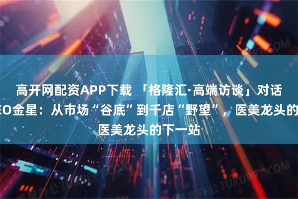 高开网配资APP下载 「格隆汇·高端访谈」对话新氧CEO金星：从市场“谷底”到千店“野望”，医美龙头的下一站