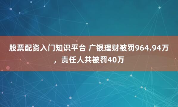 股票配资入门知识平台 广银理财被罚964.94万，责任人共被罚40万