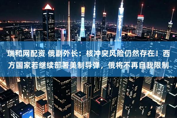 瑞和网配资 俄副外长：核冲突风险仍然存在！西方国家若继续部署美制导弹，俄将不再自我限制