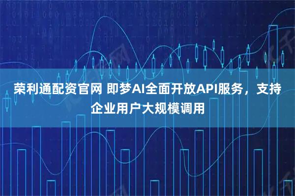 荣利通配资官网 即梦AI全面开放API服务，支持企业用户大规模调用