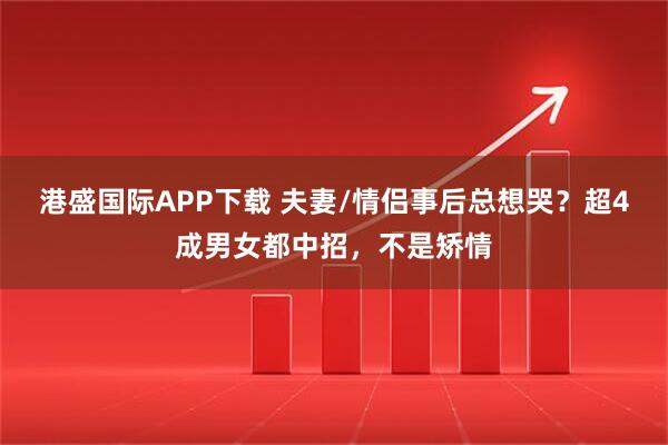 港盛国际APP下载 夫妻/情侣事后总想哭？超4成男女都中招，不是矫情